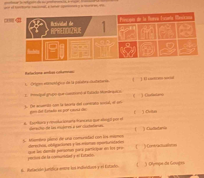 pepdesar la relejórt ce sas predemencia, a viagar, trasiadara 19 
por el taetorio racional, a tener opisionesy a reunese, etr
9
Relaciona ambas columnas:
t. Origen etimológico de la palabra cludadanía. C ) El contrato social
2. Principal grupo que cuestionó al Estado Monárquico.
 ) Ciudadano
3. De acuerdo con la teoría del contrato social, el ori-
gen del Estado es por causa de:
) Ovitas
4. Escritora y revolucionaría francesa que abogó por el
derecho de las mújeres a ser ciudadanas.
 ) Ciudadania
5. Miembro plenó de una comunidad con los mismos
derechos, obligaciones y las mismas oportunidades
que las demás personas para participar en los pro-  ) Contractualistas
yectos de la comunidad y el Estado.
6. Pielación jurídica entre los individuos y el Estado. ) Olympe de Gouges