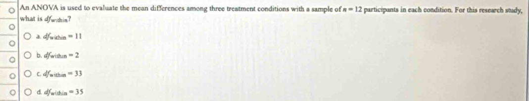 An ANOVA is used to evaluate the mean differences among three treatment conditions with a sample of n=12 participants in each condition. For this research study,
what is ofwithin?
a. df_within=11
b. df_within=2
C. df_within=33
d. df_within=35