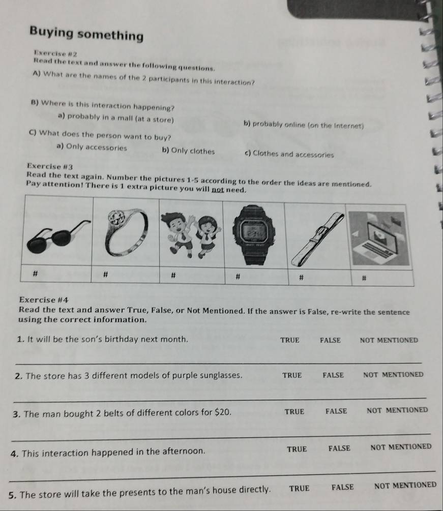 Buying something
Exercise #2
Read the text and answer the following questions.
A) What are the names of the 2 participants in this interaction?
B) Where is this interaction happening?
a) probably in a mall (at a store) b) probably online (on the Internet)
C) What does the person want to buy?
a) Only accessories b) Only clothes c) Clothes and accessories
Exercise #3
Read the text again. Number the pictures 1-5 according to the order the ideas are mentioned.
Pay attention! There is 1 extra picture you will not need.
Exercise #4
Read the text and answer True, False, or Not Mentioned. If the answer is False, re-write the sentence
using the correct information.
1. It will be the son's birthday next month. FALSE NOT MENTIONED
TRUE
_
2. The store has 3 different models of purple sunglasses. TRUE FALSE NOT MENTIONED
_
3. The man bought 2 belts of different colors for $20. TRUE FALSE NOT MENTIONED
_
4. This interaction happened in the afternoon. TRUE FALSE NOT MENTIONED
_
5. The store will take the presents to the man’s house directly. TRUE FALSE NOT MENTIONED