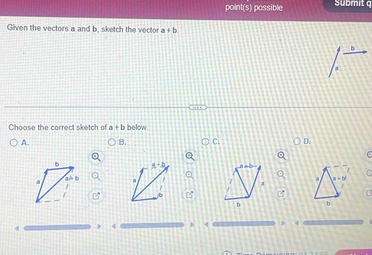 point(s) possible Submit q 
Given the vectors a and b, sketch the vector a+b. 
b 
Choose the correct sketch of a+b below. 
A. 
B. 
C. 
D.
b
_ a+_ b
a!= b
aAb
a
a
a a+b'
a 
/ 
/ 
/b 
b 
b 
4 
(
q