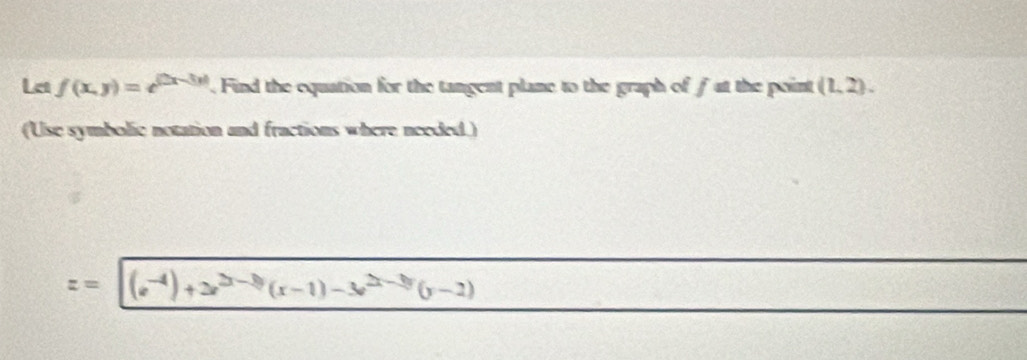 Let f(x,y)=e^(|2x-3y|). Find the equation for the tangent plane to the graph of fat the point (1,2). 
(Use symbolic notation and fractions where needed.)
z= (e^(-4))+2e^(2x-3)(x-1)-3e^(2x-3y)(y-2) -3x-frac 1/2x