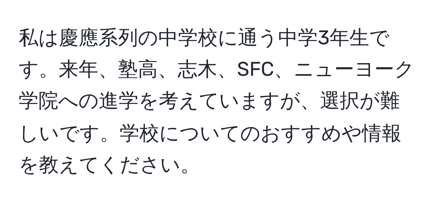 私は慶應系列の中学校に通う中学3年生です。来年、塾高、志木、SFC、ニューヨーク学院への進学を考えていますが、選択が難しいです。学校についてのおすすめや情報を教えてください。