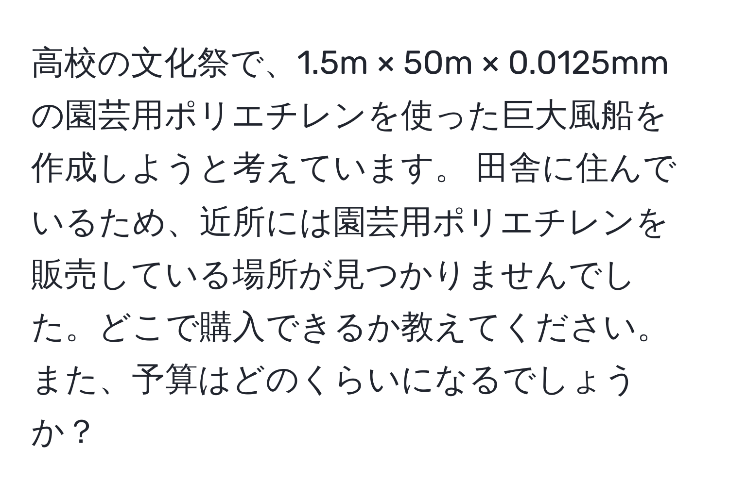 高校の文化祭で、1.5m × 50m × 0.0125mmの園芸用ポリエチレンを使った巨大風船を作成しようと考えています。 田舎に住んでいるため、近所には園芸用ポリエチレンを販売している場所が見つかりませんでした。どこで購入できるか教えてください。また、予算はどのくらいになるでしょうか？