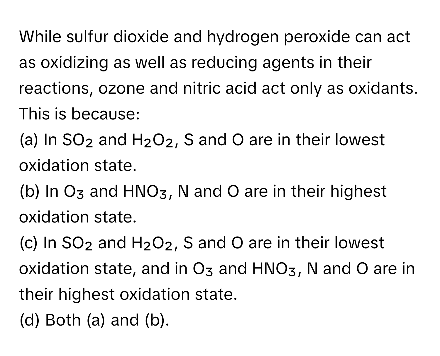 While sulfur dioxide and hydrogen peroxide can act as oxidizing as well as reducing agents in their reactions, ozone and nitric acid act only as oxidants. This is because:

(a) In SO₂ and H₂O₂, S and O are in their lowest oxidation state.
(b) In O₃ and HNO₃, N and O are in their highest oxidation state.
(c) In SO₂ and H₂O₂, S and O are in their lowest oxidation state, and in O₃ and HNO₃, N and O are in their highest oxidation state.
(d) Both (a) and (b).