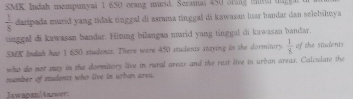 SMK Indah mempunyai 1 650 orang murid. Seramai 450 orang murd ungga
 1/8  daripada murid yang tidak tinggal di asrama tinggal di kawasan luar bandar dan selebihnya 
tinggal di kawasan bandar. Hitung bilangan murid yang tinggal di kawasan bandar. 
SMK Indah has 1 650 students. There were 450 students staying in the dormitory.  1/8  of the students 
who do not stay in the dormitory live in rural areas and the rest live in urban areas. Calculate the 
number of students who live in urban area. 
Jawapan/Answer: