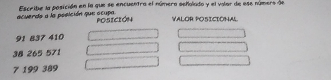 Escribe la posición en la que se encuentra el número señalado y el volor de ese número de 
acuerdo a la posición que ocupa. 
POSICIóN VALOR POSICIONAL
91 837 410
38 265 571
7 199 389