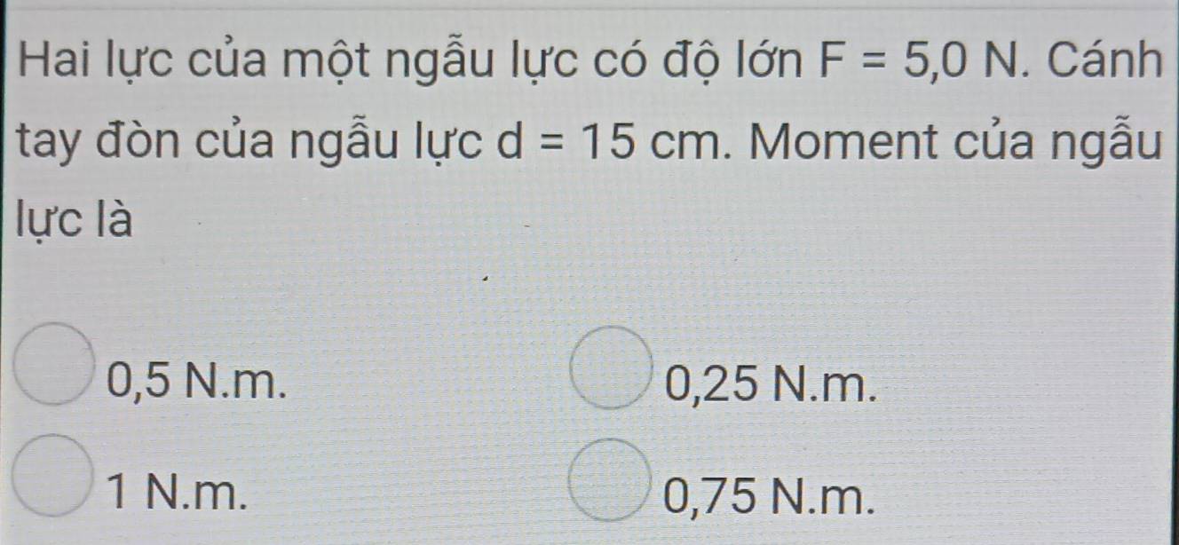 Hai lực của một ngẫu lực có độ lớn F=5,0N. Cánh
tay đòn của ngẫu lực d=15cm. Moment của ngẫu
lực là
0,5 N.m. 0,25 N.m.
1 N.m. 0,75 N. m.