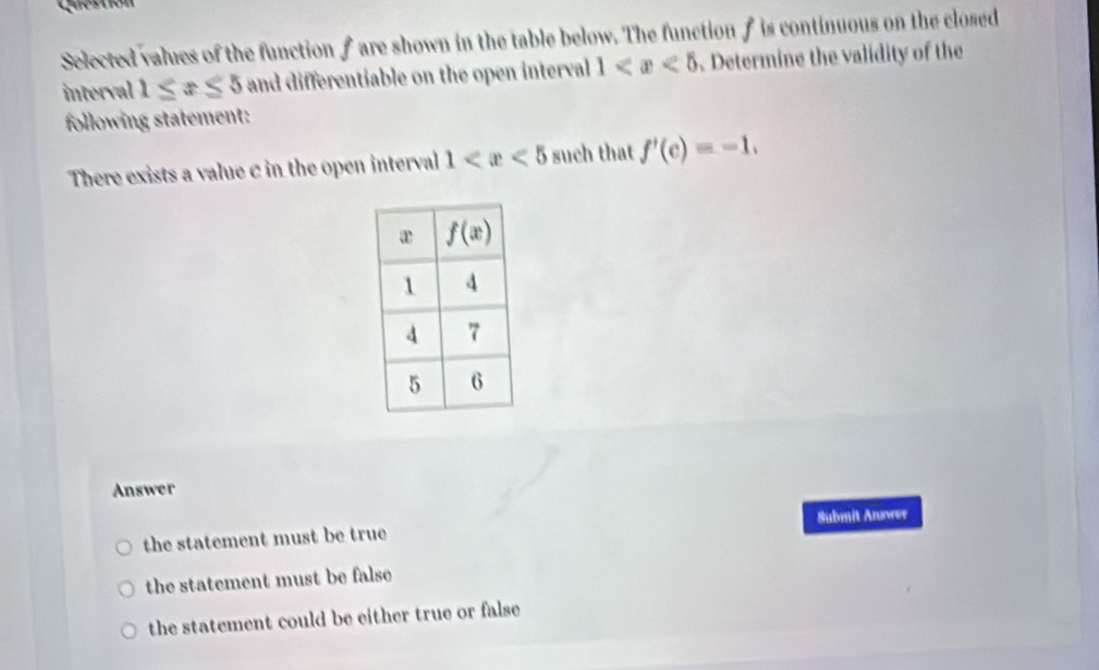 Question
Selected values of the function f are shown in the table below. The function f is continuous on the closed
interval 1≤ x≤ 5 and differentiable on the open interval 1 Determine the validity of the
following statement:
There exists a value c in the open interval 1 such that f'(c)=-1.
Answer
Submit Anower
the statement must be true
the statement must be false
the statement could be either true or false