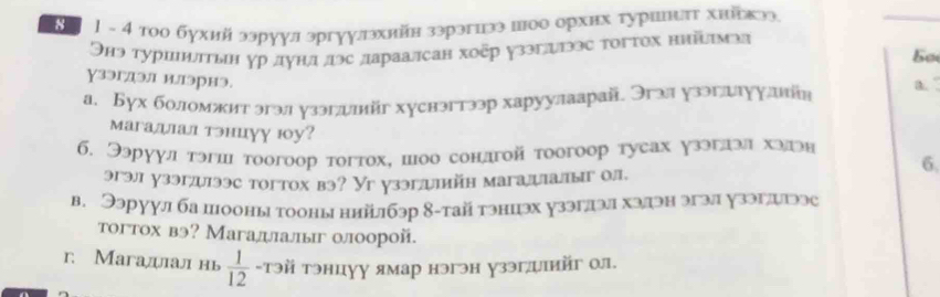 1 1 - 4 тοо бухий ээруул эргуулэхийн зэрэгиээыюо орхих туршτ хнйркээ 
Онэ туршштын γр дунл дэс лараалсан хοῦр узэглгээс τοгτох нийπмэа 
5o 
γзэгдэл илэрнэ. a. 
а. Бух боломжит эгэл узэгдлйг хуснэгтээр харуулаарай. Эгзл узэгллуулнйя 
магадлал тэнцуу ю0у? 
б. Ээруул тэгш тоогоор тогтοх, шоо сондгой тοогоор туеах узэглзл хэлгэн 
6, 
эгэл узэгдлээс тогтох вэ? Уг узэглилийн магалалыг ол. 
в. Ээруул ба пооны тооны ннйлбзр 8-тай тэнцэх узэглэл хэдэн эгэл узэглигээс 
тогтох вэ? Магадлалыг олоорой. 
r. Mагадал нь  1/12  -тэй тэнцуу ямар нэгэн узэгψй ол.