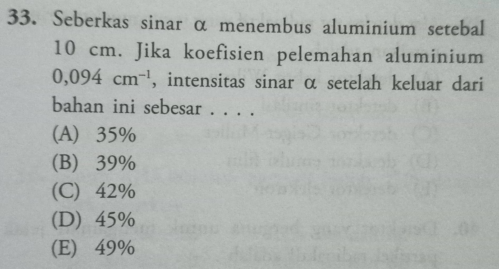 Seberkas sinar α menembus aluminium setebal
10 cm. Jika koefisien pelemahan aluminium
0,094cm^(-1) , intensitas sinar α setelah keluar dari
bahan ini sebesar . . . .
(A) 35%
(B) 39%
(C) 42%
(D) 45%
(E) 49%