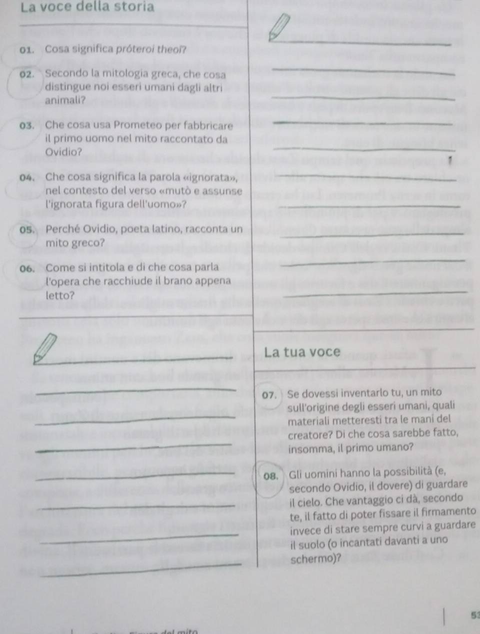 La voce della storia 
01. Cosa significa próteroi theoi? 
_ 
02. Secondo la mitologia greca, che cosa 
_ 
distingue noi esseri umani dagli altri 
animali? 
_ 
03. Che cosa usa Prometeo per fabbricare 
_ 
il primo uomo nel mito raccontato da 
Ovidio? 
_ 
1 
04. Che cosa significa la parola «ignorata», 
_ 
nel contesto del verso «mutó e assunse 
l'ignorata figura dell'uomo»?_ 
os. Perché Ovidio, poeta latino, racconta un_ 
mito greco? 
06. Come si intitola e di che cosa parla 
_ 
l'opera che racchiude il brano appena 
letto? 
_ 
_ 
_ 
_La tua voce 
_ 
07. Se dovessi inventarlo tu, un mito 
_ 
sull'origine degli esseri umani, quali 
materiali metteresti tra le maní del 
_ 
creatore? Di che cosa sarebbe fatto, 
insomma, il primo umano? 
_08. Gli uomini hanno la possibilità (e, 
secondo Ovidio, il dovere) di guardare 
_il cielo. Che vantaggio ci dà, secondo 
te, il fatto di poter fissare il firmamento 
_invece di stare sempre curvi a guardare 
il suolo (o incantati davanti a uno 
_schermo)? 
53