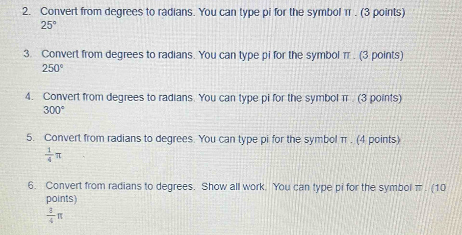 Convert from degrees to radians. You can type pi for the symbol π. (3 points)
25°
3. Convert from degrees to radians. You can type pi for the symbol π. (3 points)
250°
4. Convert from degrees to radians. You can type pi for the symbol π. (3 points)
300°
5. Convert from radians to degrees. You can type pi for the symbol π. (4 points)
 1/4 π
6. Convert from radians to degrees. Show all work. You can type pi for the symbol π. (10 
points)
 3/4 π