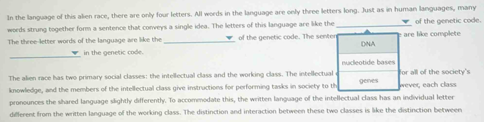 In the language of this alien race, there are only four letters. All words in the language are only three letters long. Just as in human languages, many 
words strung together form a sentence that conveys a single idea. The letters of this language are like the _of the genetic code. 
The three-letter words of the language are like the_ of the genetic code. The senten DNA are like complete 
_ 
in the genetic code. 
nucleotide bases 
The alien race has two primary social classes: the intellectual class and the working class. The intellectual for all of the society's 
knowledge, and the members of the intellectual class give instructions for performing tasks in society to th genes wever, each class 
pronounces the shared language slightly differently. To accommodate this, the written language of the intellectual class has an individual letter 
different from the written language of the working class. The distinction and interaction between these two classes is like the distinction between