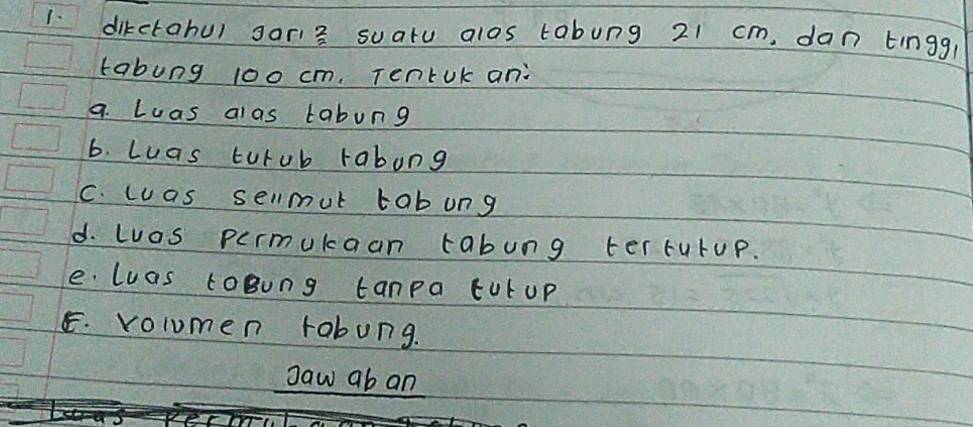 dikctohu) gari3 suatu alas tabung 21 cm. dan tingg 
tabung 100 cm. Tentok an: 
a. Luas alas labung 
6. Luas turub rabong 
C. wuas sellmut tabung 
d. Luos permukaan tabung terturup. 
e luas loBung tanpa tut up 
E. volumen rabung. 
gaw ab an