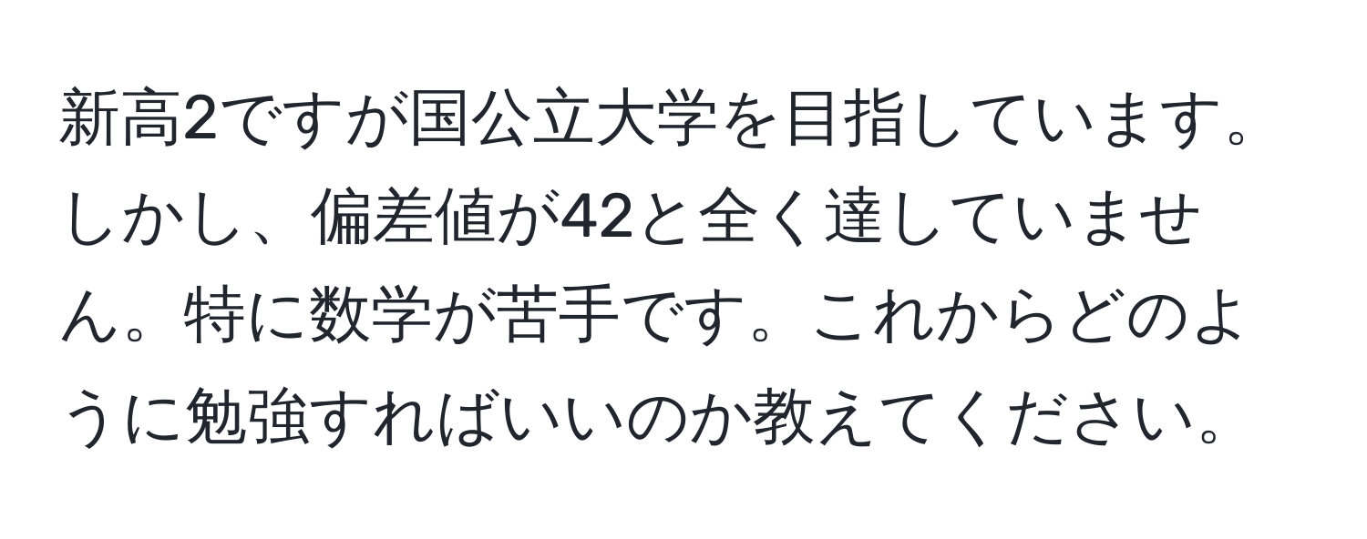 新高2ですが国公立大学を目指しています。しかし、偏差値が42と全く達していません。特に数学が苦手です。これからどのように勉強すればいいのか教えてください。