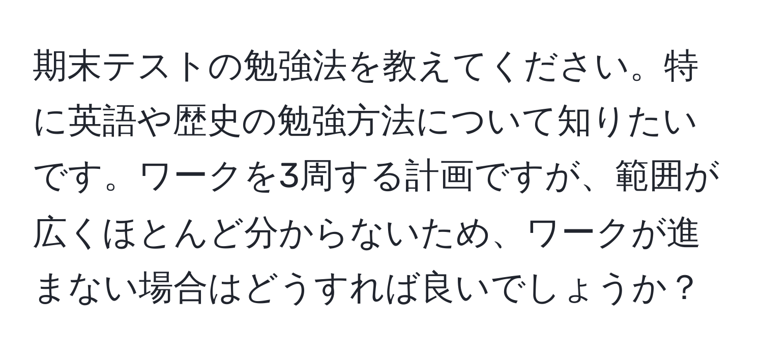 期末テストの勉強法を教えてください。特に英語や歴史の勉強方法について知りたいです。ワークを3周する計画ですが、範囲が広くほとんど分からないため、ワークが進まない場合はどうすれば良いでしょうか？