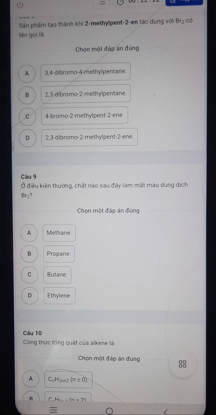 =
Sán phẩm tạo thành khi 2 -methylpent -2 -en tác dụng với Br_2 có
tēn gọi là
Chọn một đáp án đúng
A 3,4 -dibromo- 4 -methylpentane.
B 2,3 -díbromo- 2 -methylpentane.
c 4 -bromo- 2 -methylpent -2 -ene.
D 2,3 -dibromo -2 -methylpent -2 -ene.
Câu 9
Ở điều kiện thường, chất nào sau đây làm mất màu dung dịch
Br2?
Chọn một đáp án đúng
A Methane.
B Propane.
C Butane.
D Ethylene.
Câu 10
Công thức tổng quát của alkene là
Chọn một đáp án đúng
□□
□□
A C_nH_2n+2(n≥ 0). 
R C -H_n-n(n>2)