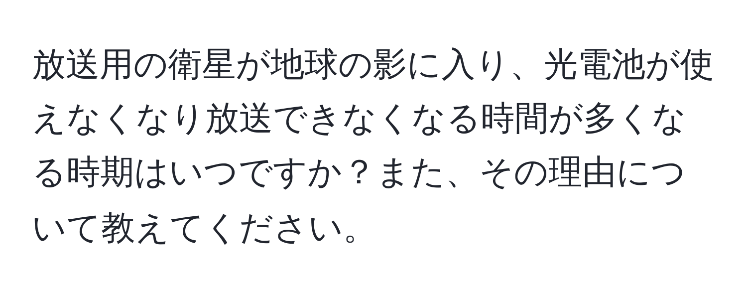 放送用の衛星が地球の影に入り、光電池が使えなくなり放送できなくなる時間が多くなる時期はいつですか？また、その理由について教えてください。