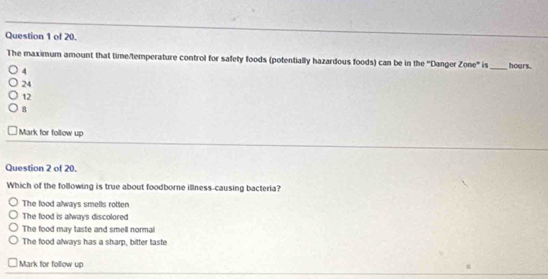 of 20.
The maximum amount that time/temperature control for safety foods (potentially hazardous foods) can be in the 'Danger Zone° s _ hours.
4
24
12
8
Mark for follow up
Question 2 of 20.
Which of the following is true about foodborne illness-causing bacteria?
The food always smells rotten
The food is always discolored
The food may taste and smell normal
The food always has a sharp, bitter taste
Mark for follow up