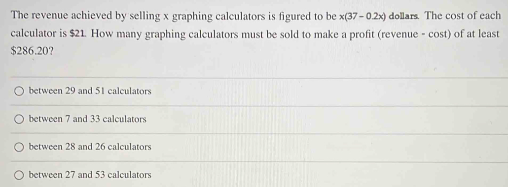 The revenue achieved by selling x graphing calculators is figured to be x(37-0.2x) dollars. The cost of each
calculator is $21. How many graphing calculators must be sold to make a profit (revenue - cost) of at least
$286.20?
between 29 and 51 calculators
between 7 and 33 calculators
between 28 and 26 calculators
between 27 and 53 calculators