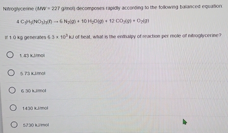 Nitroglycerine MW=227 g/mol) decomposes rapidly according to the following balanced equation:
4C_3H_5(NO_3)_3(l)to 6N_2(g)+10H_2O(g)+12CO_2(g)+O_2(g)
If 1.0 kg generates 6.3* 10^3kJ of heat, what is the enthalpy of reaction per mole of nitroglycerine?
1.43 kJ/mol
5.73 kJ/mol
6 30 kJ/mol
1430 kJ/mol
5730 kJ/mol