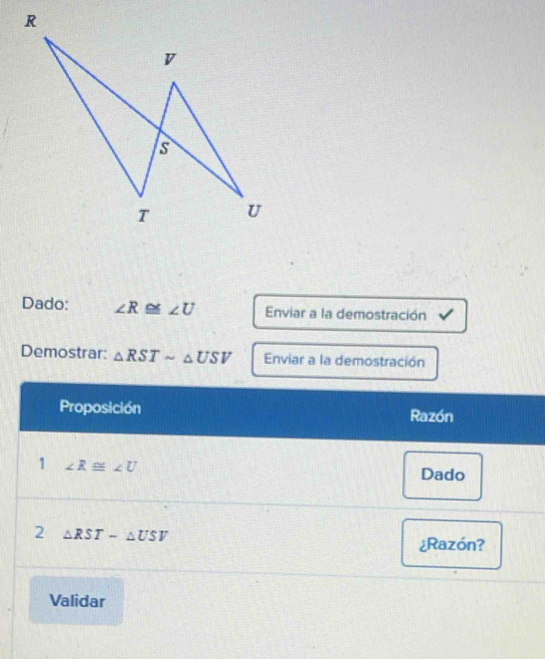 R
v
s
T
U
Dado: ∠ R≌ ∠ U Enviar a la demostración 
Demostrar: △ RSTsim △ USV Enviar a la demostración 
Proposición Razón 
1 ∠ R≌ ∠ U
Dado 
2 △ RSTsim △ USV
¿Razón? 
Validar