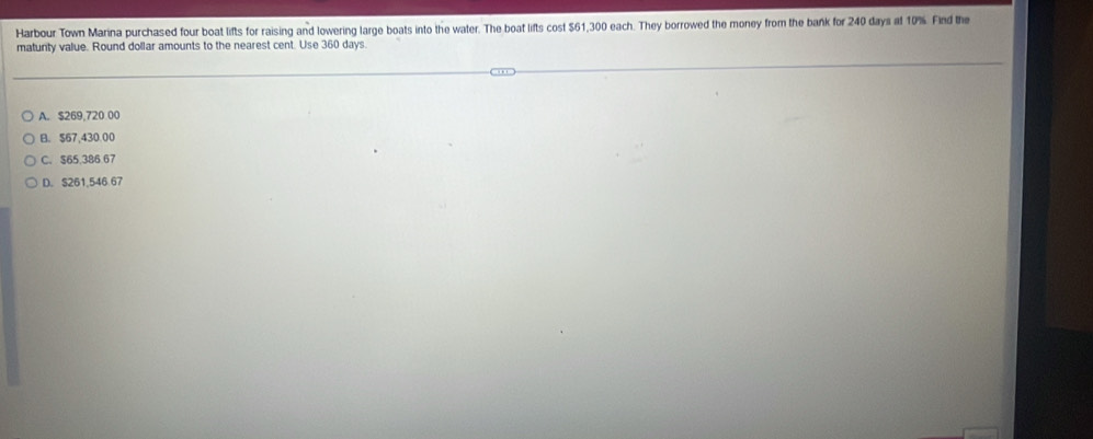 Harbour Town Marina purchased four boat lifts for raising and lowering large boats into the water. The boat lifts cost $61,300 each. They borrowed the money from the bank for 240 days at 10%. Find the
matunty value. Round dollar amounts to the nearest cent. Use 360 days.
A. $269,720 00
B. $67,430,00
C. $65,386 67
D. S261,546 67