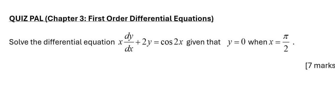 QUIZ PAL (Chapter 3: First Order Differential Equations)
Solve the differential equation x dy/dx +2y=cos 2x given that y=0 when x= π /2 . 
[7 marks