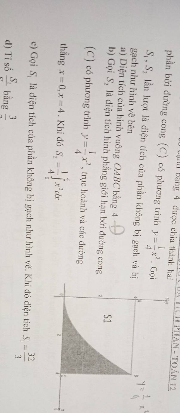 HcH PHân - Toán 12 
Bạnh Bảng 4 được chia thành hai 
phần bởi đường cong (C) có phương trình y= 1/4 x^2. Gọ
S_1, S_2 ln lượt là diện tích của phần không bị gạch và bị 
gạch như hình vẽ bên 
a) Diện tích của hình vuông OABC bằng 4
b) Gọi S_2 là diện tích hình phắng giới hạn bởi đường cong 
(C) có phương trình y= 1/4 x^2 , trục hoành và các đường 
thắng x=0, x=4. Khi đó S_2= 1/4 ∈tlimits _0^(4x^2)dx
x
6 
c) Gọi S_1 là diện tích của phần không bị gạch như hình vẽ. Khi đó diện tích S_1= 32/3 
d) Tỉ số frac S_1sigma  bằng frac 3