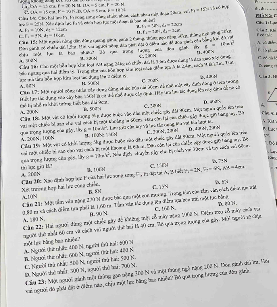 luợng không đáng kế) XB đm 20
a OA=15cm,F=20N.B.OA=5cm,F=20N.
F_2: _
C. OA=15cm,F=10N.D.OA=5cm,F=10N.
Câu 14: Cho hai lực F_1,F_2 song song cùng chiều nhau, cách nhau một đoạn 20cm. với F_1=15N và có hợp d₁,d2:_
PHÀN 2: C
lyrc F=25N Xác định lực F_2 và cách hợp lực một đoạn là bao nhiêu?  Câu 1: Lực
B. F_2=30N,d_2=22cm
A. F_2=10N,d_2=12cm F_2=20N,d_2=2cm Câu 2: Khi
D.
C. F_2=5N,d_2=10cm F có thể:
Câu 15: Một người nông dân dùng quang gánh, gánh 2 thủng, thủng gạo nặng 30kg, thúng ngô nặng 20kg.
Đòn gánh có chiều dài l,5m. Hỏi vai người nông dân phải đặt ở điểm nào để đòn gánh cân bằng khi đó vai
chịu một lực là bao nhiêu? Bỏ qua trọng lượng của đòn gánh lấy g=10m/s^2 A. có điểm
D. 400N
B. có phươ
A. 300N B. 500N C. 200N C. có độ là
Câu 16: Cho một hỗn hợp kim loại AB nặng 24kg có chiều dài là 3,6m được dùng là dàn giáo xây dựng
D. cùng ch
bắc ngang qua hai điểm tỳ. Trọng tâm của hỗn hợp kim loại cách điểm tựa A là 2,4m, cách B là l,2m. Tìm
lực mà tầm hỗn hợp kim loại tác dụng lên 2 điểm tỳ. Câu 3:H
A. 80N B. 500N C. 200N D. 400N
Câu 17: Một người công nhân xây dựng dùng chiếc bủa dài 30cm để nhồ một cây đinh đóng ở trên tường.
Biết lực tác dụng vào cây bủa 150N là có thể nhổ được cây định. Hãy tìm lực tác dụng lên cây đinh đề nó có
thể bị nhổ ra khỏi tường biết bủa dài 9cm.
A. 200N B. 500N C. 300N D. 400N
Câu 18: Một vật có khối lượng 5kg được buộc vào đầu một chiếc gậy dài 90cm. Một người quầy lên trên 
vai một chiếc bị sao cho vai cách bị một khoảng là 60cm. Đâu còn lại của chiếc gậy được giữ bằng tay. Bỏ Câu 4:1
qua trọng lượng của gậy, lấy g=10m/s^2 Lực giữ của tay và lực tác dụng lên vai lần lượt là:
A. Xét y
A. 200N; 100N B. 100N; 150N C. 300N; 200N D. 400N; 200N
B. Lực 
Câu 19: Một vật có khối lượng 5kg được buộc vào đầu một chiếc gậy dài 90cm. Một người quầy lên trên yrc.
vai một chiếc bị sao cho vai cách bị một khoảng là 60cm. Đâu còn lại của chiếc gậy được giữ bằng tay. Bỏ
Lực
qua trọng lượng của gậy, lấy g=10m/s^2 4 Nếu dịch chuyển gậy cho bị cách vai 30cm và tay cách vai 60cm
2  Độ 
D. 75N
rong
thì lực giữ là?
A. 200N B. 100N C. 150N
Câu 20: Xác định hợp lực F của hai lực song song F_1,F_2 đặt tại A, B biết F_1=2N,F_2=6N,AB=4cm. V:D
Xét trường hợp hai lực cùng chiều. D. 6N
A.10N B. 8N C. 15N
Câu 21: Một tẩm ván nặng 270 N được bắc qua một con mương. Trọng tâm của tấm ván cách điểm tựa trái
D. 80 N.
0,80 m và cách điểm tựa phải là 1,60 m. Tẩm ván tác dụng lên điểm tựa bên trái một lực bằng
A. 180 N. B. 90 N. C. 160 N.
Câu 22: Hai người dùng một chiếc gậy để khiêng một cỗ máy nặng 1000 N. Điểm treo cỗ máy cách vai
người thứ nhất 60 cm và cách vai người thứ hai là 40 cm. Bỏ qua trọng lượng của gậy. Mỗi người sẽ chịu
một lực bằng bao nhiêu?
A. Người thứ nhất: 400 N, người thứ hai: 600 N
B. Người thứ nhất: 600 N, người thứ hai: 400 N
C. Người thứ nhất: 500 N, người thứ hai: 500 N.
D. Người thứ nhất: 300 N, người thứ hai: 700 N.
Câu 23: Một người gánh một thùng gạo nặng 300 N và một thùng ngô nặng 200 N. Đòn gánh dài lm. Hỏi
vai người đó phải đặt ở điểm nào, chịu một lực băng bao nhiêu? Bỏ qua trọng lượng của đòn gánh.