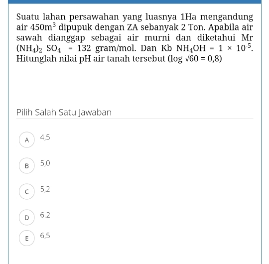 Suatu lahan persawahan yang luasnya 1Ha mengandung
air 450m^3 dipupuk dengan ZA sebanyak 2 Ton. Apabila air
sawah dianggap sebagai air murni dan diketahui Mr
(NH_4)_2SO_4=132 gram/mol. Dan Kb NH_4OH=1* 10^(-5). 
Hitunglah nilai pH air tanah tersebut (log sqrt(60)=0,8)
Pilih Salah Satu Jawaban
A 4,5
B 5,0
c5, 2
D 6.2
E 6,5