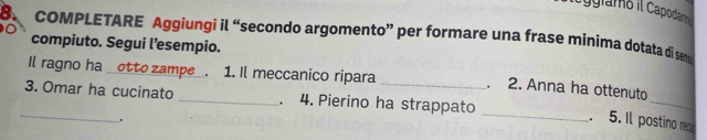 Cgramo il Capodane 
8. COMPLETARE Aggiungi il “secondo argomento” per formare una frase minima dotata di se 
compiuto. Segui l’esempio. 
_ 
Il ragno ha _otto zampe_. 1. Il meccanico ripara _. 2. Anna ha ottenuto 
_ 
3. Omar ha cucinato _4. Pierino ha strappato 
. 
_ 
. 5. Il postino reca