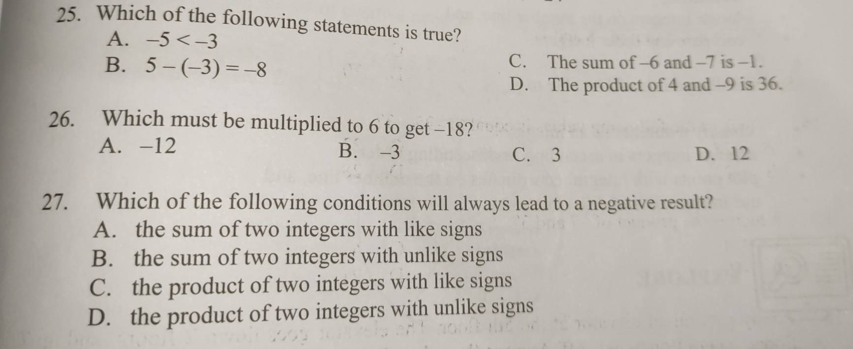 Which of the following statements is true?
A. -5
B. 5-(-3)=-8
C. The sum of -6 and -7 is -1.
D. The product of 4 and -9 is 36.
26. Which must be multiplied to 6 to get -18?
A. -12 B. -3
C. 3 D. 12
27. Which of the following conditions will always lead to a negative result?
A. the sum of two integers with like signs
B. the sum of two integers with unlike signs
C. the product of two integers with like signs
D. the product of two integers with unlike signs