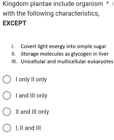 Kingdom plantae include organism * 1
with the following characteristics,
EXCEPT
I. Covert light energy into simple sugar
II. Storage molecules as glycogen in liver
III. Unicellular and multicellular eukaryotes
I only II only
I and III only
II and III only
I, II and III