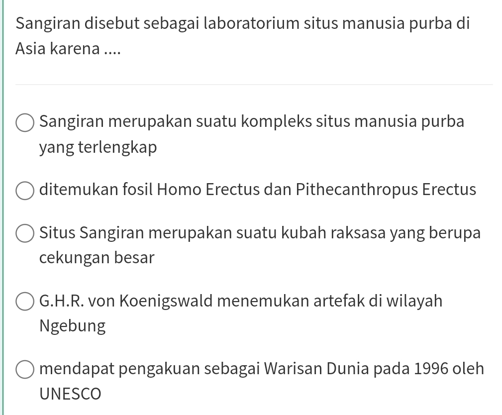 Sangiran disebut sebagai laboratorium situs manusia purba di 
Asia karena .... 
Sangiran merupakan suatu kompleks situs manusia purba 
yang terlengkap 
ditemukan fosil Homo Erectus dan Pithecanthropus Erectus 
Situs Sangiran merupakan suatu kubah raksasa yang berupa 
cekungan besar 
G.H.R. von Koenigswald menemukan artefak di wilayah 
Ngebung 
mendapat pengakuan sebagai Warisan Dunia pada 1996 oleh 
UNESCO