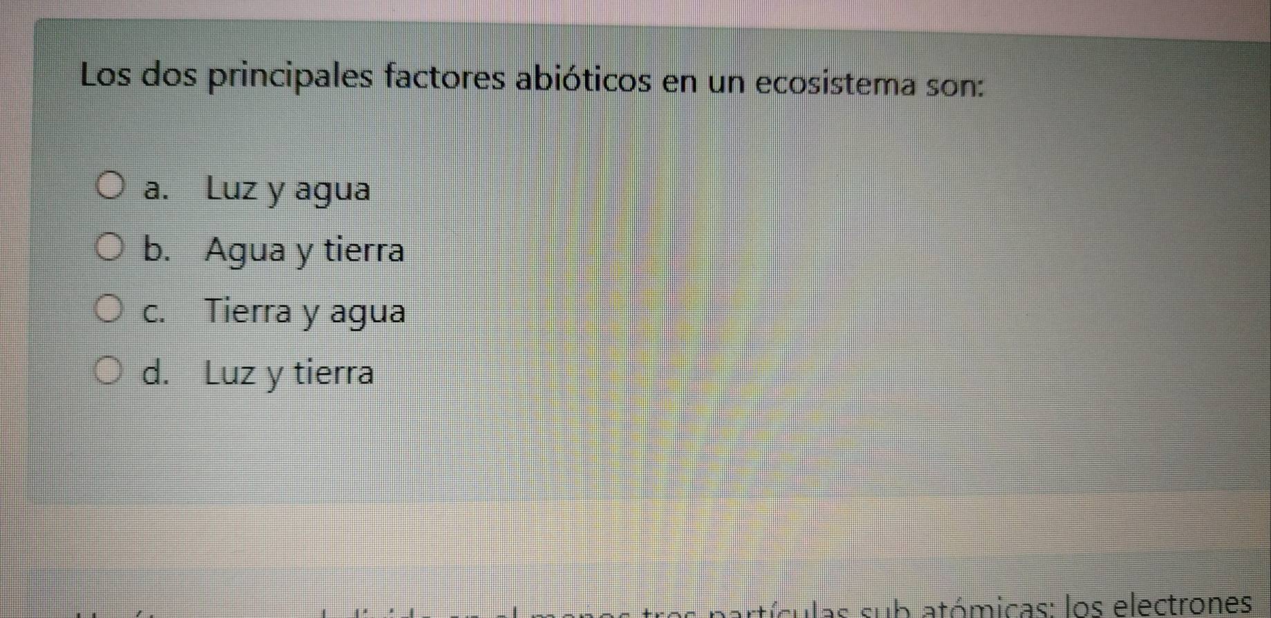 Los dos principales factores abióticos en un ecosistema son:
a. Luz y agua
b. Agua y tierra
c. Tierra y agua
d. Luz y tierra
atículas sub atómicas: los electrones