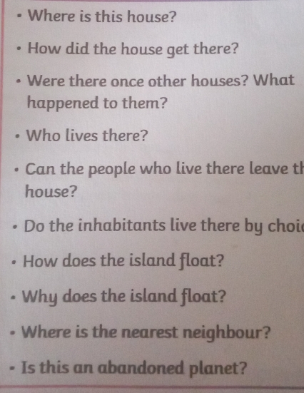 Where is this house? 
How did the house get there? 
Were there once other houses? What 
happened to them? 
Who lives there? 
Can the people who live there leave th 
house? 
Do the inhabitants live there by choi 
How does the island float? 
Why does the island float? 
Where is the nearest neighbour? 
Is this an abandoned planet?