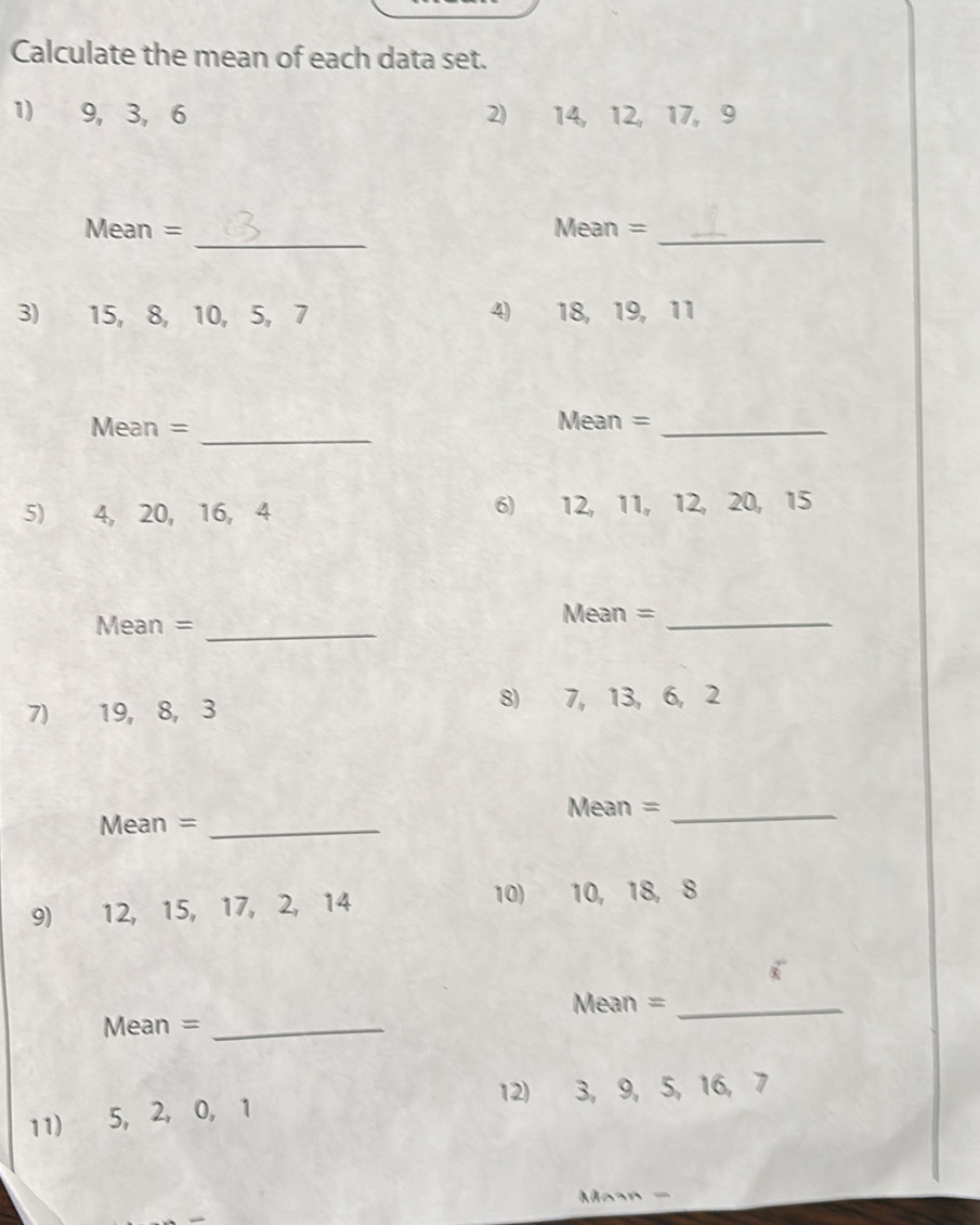 Calculate the mean of each data set. 
1) 9, 3, 6 2) 14, 12, 17, 9
_ 
Mean = Mean =_ 
3) 15, 8, 10, 5, 7 4) 18, 19, 11
_ 
Mean = Mean =_ 
5) 4, 20, 16, 4 6) 12, 11, 12, 20, 15
Mean =_ 
Mean =_ 
7) 19, 8, 3 8) 7, 13, 6, 2
Mean =_ 
Mean =_ 
9) 12, 15, 17, 2, 14 10) 10, 18, 8
Mean =_ 
Mean =_ 
12) 3, 9, 5, 16, 7
11) 5, 2, 0, 1
Masn -