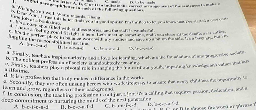 to make C. made D. to be made
the letter A, B, C or D to indicate the correct arrangement of the sentences to make a
1、 gful paragraph/letter in each of the following questions.
a. Wishing you well. Warm regards, Thang
b. Dear Ann, I trust this letter finds you in good spirits! I'm thrilled to let you know that I've started a new part-
time job at a bookstore.
c. It's a cozy spot filled with endless stories, and the staff is wonderful.
d. I have a feeling you'd fit right in here. Let's meet up sometime, and I can share all the details over coffee.
e. It's the perfect place to balance work with my studies and save up a bit on the side. It's a busy gig, but I'm
juggling the responsibilities just fine.
A.
2. b-e-c-a-d B. b-c-c-a-d C. b-a-c-c-d D. b-c-c-c 1-d
a. Finally, teachers inspire curiosity and a love for learning, which are the foundations of any progressive society
b. The noblest profession of society is undoubtedly teaching.
c. Firstly, teachers play a pivotal role in shaping the future of our youth, imparting knowledge and values that last
a lifetime.
d. It is a profession that truly makes a difference in the world.
e. Secondly, they are often unsung heroes who work tirelessly to ensure that every child has the opportunity to
learn and grow, regardless of their background.
f. In conclusion, the teaching profession is not just a job; it's a calling that requires passion, dedication, and a
deep commitment to nurturing the minds of the next generation.
A. b-e-f-c-a-d B. b-c-e-a-f-d C. b-a-e-f-c-d D. b-c-e-a-f-d
r D to choose the word or phrase t