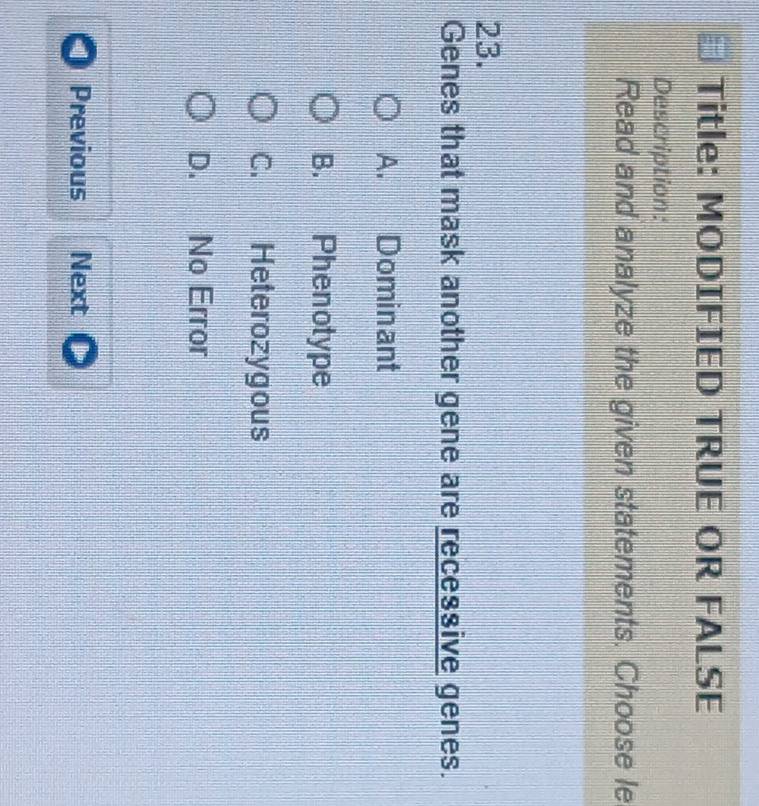 Title: MODIFIED TRUE OR FALSE
Description:
Read and analyze the given statements. Choose le
23.
Genes that mask another gene are recessive genes.
A. Dominant
B. Phenotype
C. Heterozygous
D. No Error
Previous Next