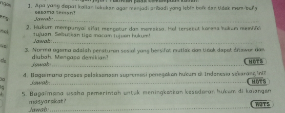 Takiian pada kemampuan kanan 
ngar 1. Apa yang dapat kalian lakukan agar menjadi pribadi yang lebih baik dan tidak mem-bully 
sesama teman? 
eng- Jawab: 
_ 
2. Hukum mempunyai sifat mengatur dan memaksa. Hal tersebut karena hukum memiliki 
nak 
tujuan. Sebutkan tiga macam tujuan hukum! 
Jawab:_ 
uai 
3. Norma agama adalah peraturan sosial yang bersifat mutlak dan tidak dapat ditawar dan 
diubah. Mengapa demikian? HOTS 
da Jawab:_ 
4. Bagaimana proses pelaksanaan supremasi penegakan hukum di Indonesia sekarang ini? 
Jawab: 
19 _HOTS 
5. Bagaimana usaha pemerintah untuk meningkatkan kesadaran hukum di kalangan 
_ 
masyarakat? HOTS 
Jawab: