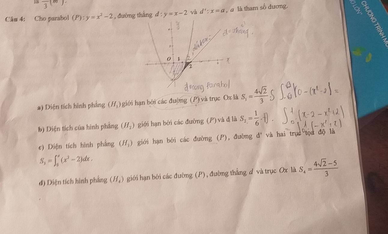 1a frac 3(m). 
Câu 4: Cho parabol (P):y=x^2-2 , đường thẳng d:y=x-2 và d':x=a , à là tham số dương.
5 2
a) Diện tích hình phẳng (H_1) giới hạn bởi các đường (P) và trục Ox là S_1= 4sqrt(2)/3 
b) Diện tích của hình phẳng (H_2) giới hạn bởi các đường (P) và đ là S_2= 1/6 .
c) Diện tích hình phẳng (H_3) giới hạn bởi các đường (P), đường đ' và hai trục tọa độ là
S_3=∈t _0^(a(x^2)-2)dx.
d) Diện tích hình phẳng (H_4) giới hạn bởi các đường (P), đường thẳng d và trục Ox là S_4= (4sqrt(2)-5)/3 