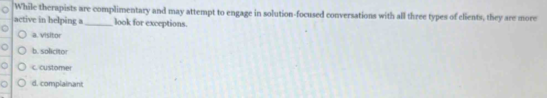 While therapists are complimentary and may attempt to engage in solution-focused conversations with all three types of clients, they are more
active in helping a _look for exceptions.
a. visitor
b. solicitor
c. customer
d. complainant