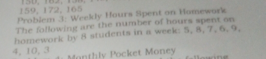 150, 182, 138
159, 172, 165
Problem 3: Weekly Hours Spent on Homework 
The following are the number of hours spent on 
homework by 8 students in a week: 5, 8, 7, 6, 9,
4, 10, 3 Manthly Pocket Money