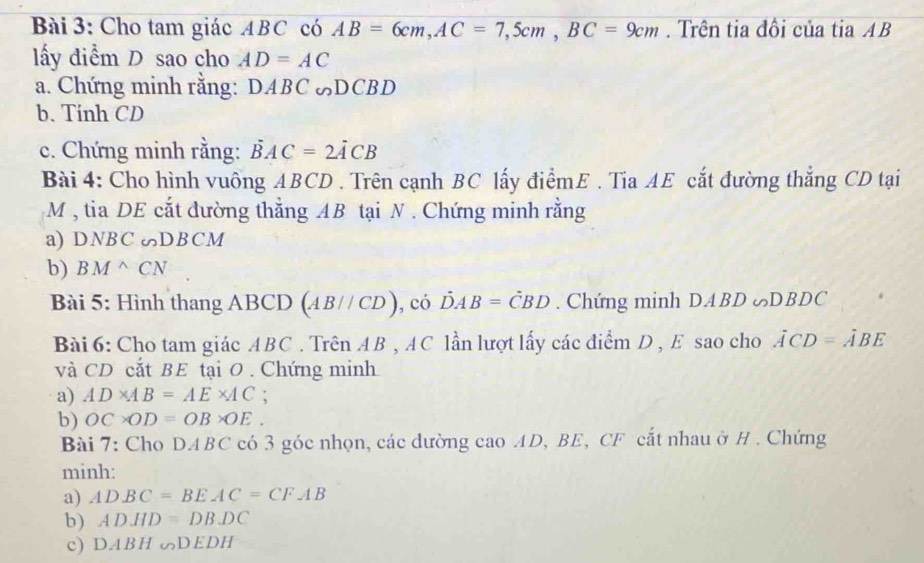 Cho tam giác ABC có AB=6cm, AC=7,5cm, BC=9cm. Trên tia đồi của tia AB
lấy diểm D sao cho AD=AC
a. Chứng minh rằng: DABC DCBD 
b. Tính CD
c. Chứng minh rằng: vector BAC=2vector ACB
Bài 4: Cho hình vuông ABCD. Trên cạnh BC lấy điểmE . Tia AE cắt đường thắng CD tại
M , tia DE cắt đường thẳng AB tại N. Chứng minh rằng 
a) DNBC DBCM
b) BM^(wedge)CN
Bài 5: Hình thang ABCD (AB//CD) , có DAB=CBD. Chứng minh DABD ∞DBD ( 
Bài 6: Cho tam giác ABC. Trên AB , AC lần lượt lấy các điểm D , E sao cho ACD=ABE
và CD cắt BE tại O. Chứng minh 
a) AD* AB=AE* AC
b) OC* OD=OB* OE. 
Bài 7: Cho DABC có 3 góc nhọn, các dường cao AD, BE, CF cắt nhau ở H. Chứng 
minh: 
a) ADBC=BEAC=CFAB
b) ADHD=DBDC
c) DABHG∽ DEDH