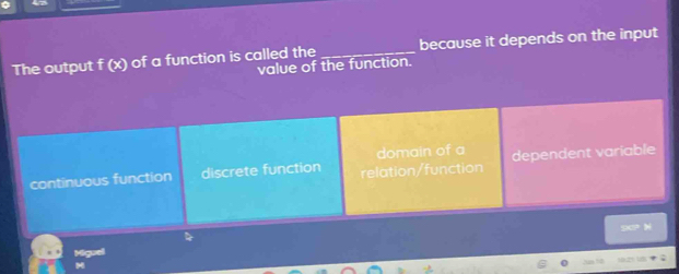 The output f (x) of a function is called the _because it depends on the input
value of the function.
domain of a
continuous function discrete function relation/function dependent variable
90? N
Miguel
H