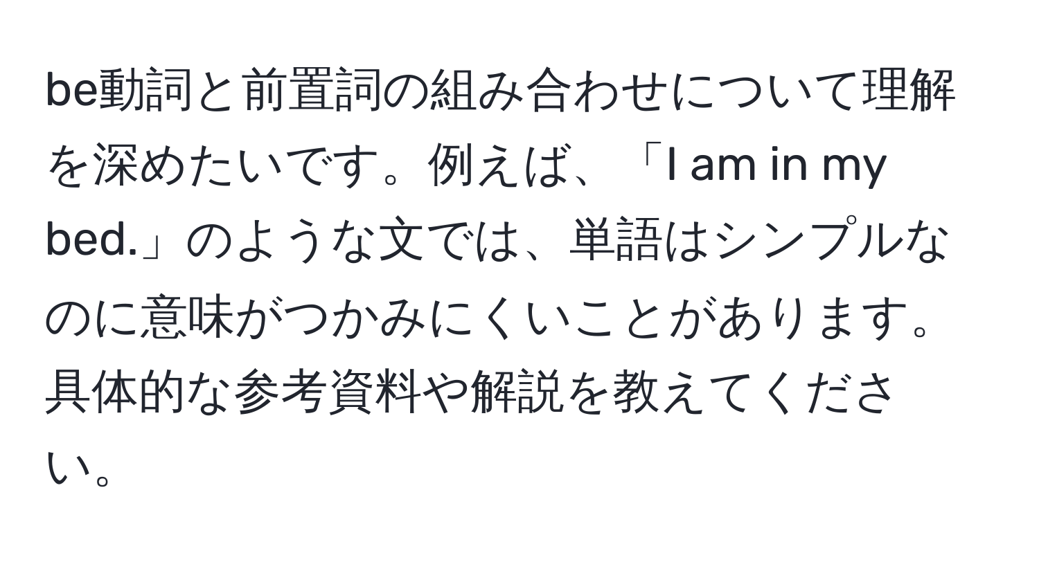 be動詞と前置詞の組み合わせについて理解を深めたいです。例えば、「I am in my bed.」のような文では、単語はシンプルなのに意味がつかみにくいことがあります。具体的な参考資料や解説を教えてください。