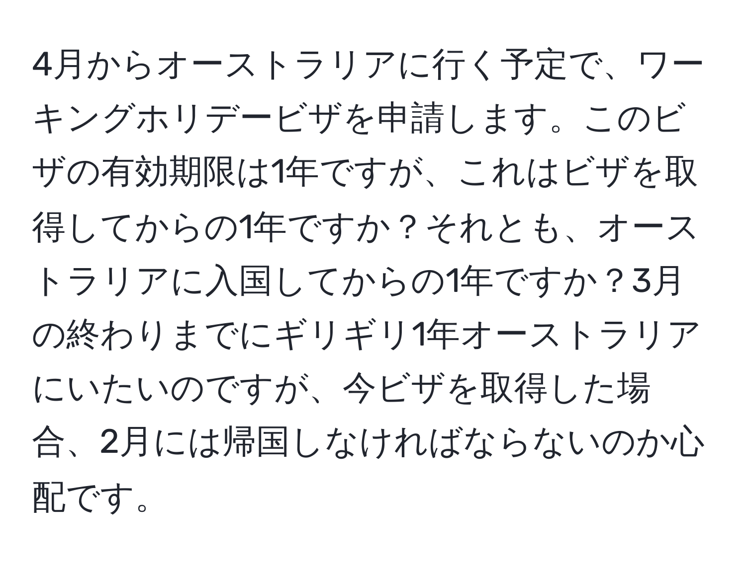 4月からオーストラリアに行く予定で、ワーキングホリデービザを申請します。このビザの有効期限は1年ですが、これはビザを取得してからの1年ですか？それとも、オーストラリアに入国してからの1年ですか？3月の終わりまでにギリギリ1年オーストラリアにいたいのですが、今ビザを取得した場合、2月には帰国しなければならないのか心配です。