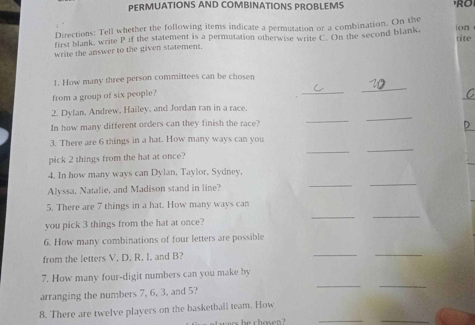 PERMUATIONS AND COMBINATIONS PROBLEMS RO 
Directions: Tell whether the following items indicate a permutation or a combination. On the 
first blank, write P if the statement is a permutation otherwise write C. On the second blank, 
ion 
rite 
write the answer to the given statement. 
1. How many three person committees can be chosen 
from a group of six people? 
_ 
_ 
_ 
_ 
2. Dylan, Andrew, Hailey, and Jordan ran in a race. 
In how many different orders can they finish the race? 
 
_ 
3. There are 6 things in a hat. How many ways can you 
pick 2 things from the hat at once? 
_ 
4. In how many ways can Dylan, Taylor, Sydney, 
Alyssa, Natalie, and Madison stand in line? 
_ 
_ 
5. There are 7 things in a hat. How many ways can 
you pick 3 things from the hat at once? 
__ 
6. How many combinations of four letters are possible 
from the letters V, D, R, I, and B? 
_ 
_ 
7. How many four-digit numbers can you make by 
arranging the numbers 7, 6, 3, and 5? 
__ 
8. There are twelve players on the basketball team. How 
wers he chosen? 
__