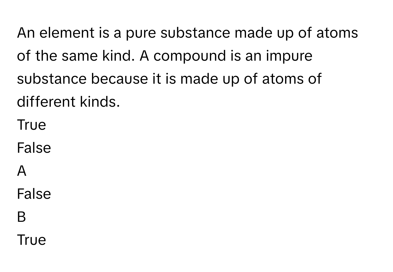 An element is a pure substance made up of atoms of the same kind. A compound is an impure substance because it is made up of atoms of different kinds.
True
False

A  
False 


B  
True